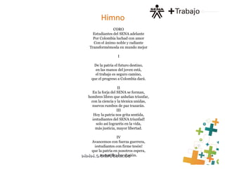 Himno
CORO
Estudiantes del SENA adelante
Por Colombia luchad con amor
Con el ánimo noble y radiante
Transformémosla en mundo mejor
I
De la patria el futuro destino,
en las manos del joven está,
el trabajo es seguro camino,
que el progreso a Colombia dará.
II
En la forja del SENA se forman,
hombres libres que anhelan triunfar,
con la ciencia y la técnica unidas,
nuevos rumbos de paz trazarán.
III
Hoy la patria nos grita sentida,
¡estudiantes del SENA triunfad!
solo así lograréis en la vida,
más justicia, mayor libertad.
IV
Avancemos con fuerza guerrera,
¡estudiantes con firme tesón!
que la patria en nosotros espera,
su pacífica revolución.
 