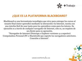 ¿QUE ES LA PLATAFORMA BLACKBOARD?
Blackboard es una herramienta tecnológica que sirve para entregar los cursos al
usuario final (tutor-aprendiz) mediante la interacción vía Internet, cuenta con
una interfaz fácil de usar tanto para los aprendices como para los tutores. Su
ejecución es a través de cualquier navegador de Internet, esto es, no requiere de
un cliente para su operación.
"Navegador de Internet (Netscape o Explorer versiones 4 o superior)
Computadora Personal (PC o Macintosh) que soporte los navegadores anteriores.
Conexión a Internet".
 