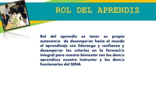 Rol del aprendiz es tener su propia
autonomía de desempeñar hacia el mundo
el aprendizaje con liderazgo y confianza y
desempeñar los criterios en la formación
integral para nuestro bienestar con los demás
aprendices nuestro instructor y los demás
funcionarios del SENA
 