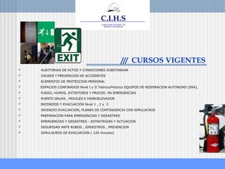 www.ceare.org
C.I.H.S
CONSULTORA INTEGRAL DE
HIGIENE Y SEGURIDAD
CIHS
C.I.H.S
CONSULTORA INTEGRAL DE
HIGIENE Y SEGURIDAD
CIHS
/// CURSOS VIGENTES
 AUDITORIAS DE ACTOS Y CONDICIONES SUBSTANDAR
 CAUSAS Y PREVENCION DE ACCIDENTES
 ELEMENTOS DE PROTECCION PERSONAL
 ESPACIOS CONFINADOS Nivel I y II Teórico/Práctico EQUIPOS DE RESPIRACION AUTONOMO (ERA),
 FUEGO, HUMOS, EXTINTORES Y PROCED. EN EMERGENCIAS
 PUENTE GRUAS , MOVILES E HIDROELEVADOR
 INCENDIOS Y EVACUACIÓN Nivel 1 , 2 y 3
 INCENDIO EVACUACION, PLANES DE COMTINGENCIA CON SIMULACROS
 PREPARACION PARA EMERGENCIAS Y DESASTRES
 EMERGENCIAS Y DESASTRES : ESTRATEGIAS Y ACTUACION
 SEGURIDAD ANTE ROBOS , SINIESTROS , PREVENCION
 SIMULACROS DE EVACUACION ( 120 minutos)
 