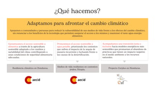 ¿Qué hacemos?
Adaptamos para afrontar el cambio climático
Apoyamos a comunidades y personas para reducir la vulnerabilidad de sus medios de vida frente a los efectos del cambio climático,
sin renunciar a los beneficios de la tecnología que permiten asegurar el acceso a los mismos y mantener el nexo agua-energía-
alimentos.
Resiliencia climática en Honduras.
Medios de vida resilientes en contextos
áridos, Etiopía.
Proyecto Corylus en Honduras.
Garantizamos el acceso sostenible a
alimentos a través de la agricultura
sostenible adaptada a los cambios y
variabilidad del clima contribuyendo a
unas condiciones de seguridad alimentaria
adecuadas.
Promovemos el acceso sostenible a
agua potable, priorizando los contextos
que sufren el impacto de la sequía de
manera recurrente y luchando frente a
las causas de la desertificación.
Acompañamos una transición justa e
inclusiva hacia modelos energéticos más
sostenibles que promuevan el abandono de
prácticas que tienen un impacto negativo
en el medio ambiente y los recursos
naturales.
 