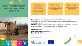 Reto: Apoyar al gobierno peruano para contribuir a mejorar las
condiciones de vida de las poblaciones afectadas por las fuertes lluvias en
el norte del Perú.
Objetivo: Mejora de las condiciones de los desplazados internos mediante
el establecimiento y mejora de refugios en la Región Piura.
Ubicación: Perú
Inversión total: 1.5 millones €
Duración: 1 + 3 años
Cambio
climático
El cambio climático
afecta los recursos y
aumenta los riesgos.
68 mill.
Desplazamiento forzado en
el mundo por encima de los
68 millones.
821 mill.
Se estima que 821 millones
de personas están
desnutridas.
NEXO HUMANITARIO Y
DESARROLLO NIÑO
COSTERO
Con el apoyo de:
 