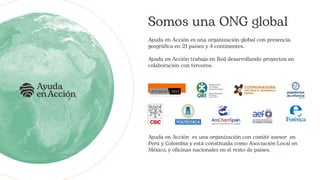 Somos una ONG global
Ayuda en Acción es una organización global con presencia
geográfica en 21 países y 4 continentes.
Ayuda en Acción trabaja en Red desarrollando proyectos en
colaboración con terceros.
Ayuda en Acción es una organización con comité asesor en
Perú y Colombia y está constituida como Asociación Local en
México, y oficinas nacionales en el resto de países.
 