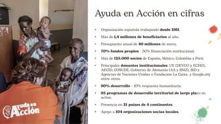 Ayuda en Acción en cifras
• Organización española trabajando desde 1981.
• Más de 1,4 millones de beneficiarios al año.
• Presupuesto anual de 40 millones de euros.
• 70% fondos propios - 30% financiación institucional.
• Más de 125.000 socios de España, México, Colombia y Perú.
• Principales donantes institucionales: UE (DEVCO y ECHO),
AECID, COSUDE, Gobierno de Alemania (AA y BMZ), BID y
Agencias de Naciones Unidas o Fundación La Caixa y Google.org
entre otros.
• 90% desarrollo – 10% respuesta humanitaria.
• 95 programas de desarrollo territorial de largo plazo en
activo.
• Presencia en 21 países de 4 continentes.
• Apoyo a 104 organizaciones socias locales.
 