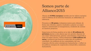 Somos parte de
Alliance2015
Alianza de 8 ONGs europeas movidas por los valores europeos
como la defensa de los derechos humanos, la solidaridad y la
tolerancia.
Presentes en 89 países, trabajamos juntos para obtener, de
forma más eficiente, mejores resultados y generar un mayor
impacto, aumentando la transparencia y rendición de cuentas
en nuestros proyectos.
Impactamos de forma positiva en la vida de 56 millones de
personas gracias a esta alianza que nos permite disponer de
una mejor infraestructura, generar conocimiento compartido y
tener un mayor alcance. Juntas destinamos 1.018 millones de
euros a proyectos que buscan la reducción de la pobreza,
contribuir a la resiliencia de las comunidades, dar una
respuesta efectiva antes emergencias humanitarias e influir en
las políticas europeas de cooperación al desarrollo y asistencia
humanitaria.
 