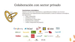 Colaboración con sector privado
Asociaciones estratégicas
Ayuda en Acción tiene experiencia y capacidad para trabajar con el sector
empresarial y las organizaciones internacionales a través de alianzas estratégicas
que garantizan:
• Valor compartido
• Confianza mutua
• Compromiso a largo plazo
• Programación conjunta
• Visión compartida del proyecto
 