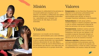 Misión
Promovemos la solidaridad de las personas en
un mundo global para impulsar que la
infancia, sus familias y poblaciones que sufren
pobreza, exclusión y desigualdad, desarrollen
sus capacidades para conseguir sus
aspiraciones de vida digna, de modo
sostenible.
Visión
Aspiramos a un mundo con los mismos
derechos y oportunidades para cada individuo.
Un mundo donde las personas se ayuden unas
a otras y puedan desarrollar sus capacidades,
disfruten plenamente de una vida digna y
participen a través de cauces democráticos en
las decisiones que afectan a sus vidas para ser
así los protagonistas de su propio desarrollo.
Valores
Compromiso con los Derechos Humanos y la
dignidad de las personas; pretendemos que
todas las personas tengan las mismas
oportunidades para decidir su futuro y
conseguir bienestar individual y colectivamente.
Independencia de todo grupo político,
creencia religiosa o interés económico que lleva
a cabo su misión respetando la libertad de
todas las personas con las que trabajamos.
Transparencia: rendimos cuentas ante las
personas e instituciones con y para las que
trabajamos, ante las que nos apoyan y a la
sociedad en general, buscando siempre en
nuestro modo de actuar la mayor eficacia y
eficiencia en el uso de nuestros recursos.
Esfuerzo colectivo: trabajamos desde la
corresponsabilidad de las personas ante los
intereses comunes, al lado de los demás y de
sus organizaciones, a través de redes y alianzas
comprometidas con nuestra visión del mundo.
 