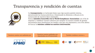 Transparencia y rendición de cuentas
La transparencia es el principio básico que rige nuestra gestión interna,
garantizando las buenas prácticas y fomentando la eficiencia y eficacia en la
consecución de nuestros fines misionales.
Somos miembro honorífico de la World Compliance Association con el fin de
impulsar y visibilizar nuestro esfuerzo por integrar en nuestro modelo de gestión
mecanismos para monitorizar los riesgos a los que nos exponemos, con el fin último
de buscar la máxima calidad en nuestra intervención.
Nuestras cuentas son auditadas por
Nuestras cuentas auditadas son
depositadas en el Protectorado
También rendimos cuentas a
 