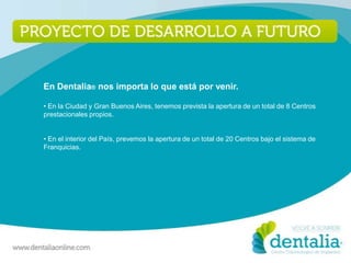 En Dentalia® nos importa lo que está por venir.

• En la Ciudad y Gran Buenos Aires, tenemos prevista la apertura de un total de 8 Centros
prestacionales propios.


• En el interior del País, prevemos la apertura de un total de 20 Centros bajo el sistema de
Franquicias.
 