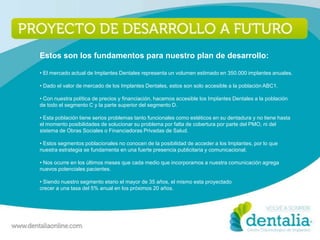Estos son los fundamentos para nuestro plan de desarrollo:

• El mercado actual de Implantes Dentales representa un volumen estimado en 350.000 implantes anuales.

• Dado el valor de mercado de los Implantes Dentales, estos son solo accesible a la población ABC1.

• Con nuestra política de precios y financiación, hacemos accesible los Implantes Dentales a la población
de todo el segmento C y la parte superior del segmento D.

• Esta población tiene serios problemas tanto funcionales como estéticos en su dentadura y no tiene hasta
el momento posibilidades de solucionar su problema por falta de cobertura por parte del PMO, ni del
sistema de Obras Sociales o Financiadoras Privadas de Salud.

• Estos segmentos poblacionales no conocen de la posibilidad de acceder a los Implantes, por lo que
nuestra estrategia se fundamenta en una fuerte presencia publicitaria y comunicacional.

• Nos ocurre en los últimos meses que cada medio que incorporamos a nuestra comunicación agrega
nuevos potenciales pacientes.

• Siendo nuestro segmento etario el mayor de 35 años, el mismo esta proyectado
crecer a una tasa del 5% anual en los próximos 20 años.
 