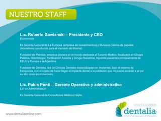 Lic. Roberto Gawianski – Presidente y CEO
Economista

Ex Gerente General de La Europea (empresa de revestimientos) y Muresco (fabrica de papeles
decorativos y productos para el mercado de librería).

Fundador de Plenitas, empresa pionera en el mundo dedicada al Turismo Medico, focalizada en Cirugía
Plástica, Odontología, Fertilización Asistida y Cirugía Bariatrica, trayendo pacientes principalmente de
EEUU y Europa a la Argentina.

Fundador de Dentalia, red de Clínicas Dentales especializadas en implantes, bajo el sistema de
franquicias, con el objeto de hacer llegar el implante dental a la población que no puede acceder a el por
su alto costo en el mercado.



Lic. Pablo Ponti – Gerente Operativo y administrativo
Lic. en Administración

Ex Gerente General de Consultorios Médicos Hepta.
 