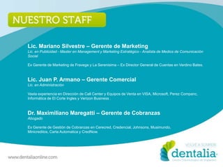 Lic. Mariano Silvestre – Gerente de Marketing
Lic. en Publicidad - Master en Management y Marketing Estratégico - Analista de Medios de Comunicación
Social

Ex Gerente de Marketing de Fravega y La Serenisima – Ex Director General de Cuentas en Verdino Bates.



Lic. Juan P. Armano – Gerente Comercial
Lic. en Administración

Vasta experiencia en Dirección de Call Center y Equipos de Venta en VISA, Microsoft, Perez Companc,
Informática de El Corte Ingles y Verizon Business .



Dr. Maximiliano Maregatti – Gerente de Cobranzas
Abogado

Ex Gerente de Gestión de Cobranzas en Cerecred, Credencial, Johnsons, Musimundo,
Minicreditos, Carta Automatica y CredNow.
 