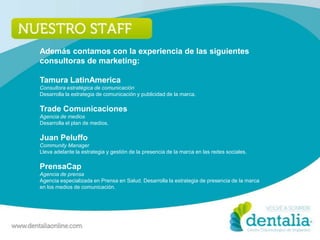 Además contamos con la experiencia de las siguientes
consultoras de marketing:

Tamura LatinAmerica
Consultora estratégica de comunicación
Desarrolla la estrategia de comunicación y publicidad de la marca.

Trade Comunicaciones
Agencia de medios
Desarrolla el plan de medios.

Juan Peluffo
Community Manager
Lleva adelante la estrategia y gestión de la presencia de la marca en las redes sociales.

PrensaCap
Agencia de prensa
Agencia especializada en Prensa en Salud. Desarrolla la estrategia de presencia de la marca
en los medios de comunicación.
 
