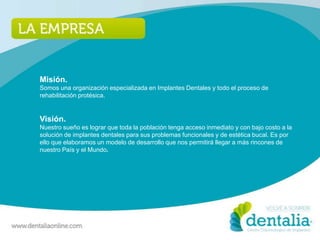 Misión.
Somos una organización especializada en Implantes Dentales y todo el proceso de
rehabilitación protésica.


Visión.
Nuestro sueño es lograr que toda la población tenga acceso inmediato y con bajo costo a la
solución de implantes dentales para sus problemas funcionales y de estética bucal. Es por
ello que elaboramos un modelo de desarrollo que nos permitirá llegar a más rincones de
nuestro País y el Mundo.
 