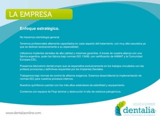 Enfoque estratégico.

No hacemos odontología general.

Tenemos profesionales altamente capacitados en cada aspecto del tratamiento, con muy alta casuística ya
que se dedican exclusivamente a su especialidad.

Utilizamos implantes dentales de alta calidad y máximas garantías. A través de nuestra alianza con una
fabrica argentina, quién los fabrica bajo normas ISO 13486, con certificación de ANMAT y la Comunidad
Europea (CE).

Poseemos laboratorio dental propio que se especializa exclusivamente en los trabajos vinculados con las
prótesis provisorias y definitivas requeridas por los Implantes Dentales.

Trabajamos bajo normas de control de altísima exigencia. Estamos desarrollando la implementación de
normas ISO para nuestros procesos internos.

Nuestros quirófanos cuentan con los más altos estándares de esterilidad y equipamiento.

Contamos con equipos de Flujo laminar y destrucción in-situ de residuos patogénicos.
 