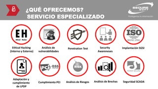 ¿QUÉ OFRECEMOS?
SERVICIO ESPECIALIZADO
Ethical Hacking
(Interno y Externo)
Análisis de
vulnerabilidades
Penetration Test Security
Awareneses
Implantación SGSI
Adaptación y
cumplimiento
de LPDP
Cumplimiento PCI Análisis de Riesgos Análisis de Brechas Seguridad SCADA
 