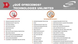 ¿QUÉ OFRECEMOS?
TECHNOLOGIES UNLIMITED
NETWORKING SECURITY
ADVANCED MALWARE PROTECTION
BYOD
ADVANCED SECURITY ANALYTICS
BYPASS AND AGGREGATION TAPS
DATABASE SECURITY
EMAIL SECURITY
MOBILE DEVICE SECURITY
REMOTO ACCESS VPN
DNS, DHCP, AND IPAM
SIEM
WAN OPTIMIZATION
SSL DECRYPTION
ENDPOINT FORENSICS
DDOS PROTECTION
ADVANCED MALWARE PROTECTION
GESTION DE ACCESO A USUARIO PRIVILEGIADOS
APPLICATION FIREWALL
BACKUP AND CONFIGURATION BACKUPS
DATA LOSS PREVENTION (DLP)
GOVERNANCE, RISK AND COMPLICANCE (GRC)
NETWORK VISIBILITY AND MAPPING
WEB CONTENT FILTERING
NETWORK ACCESS CONTROL
USER ACCESS MANAGEMENT
IDENTITY AND ACCESS MANAGEMENT (IAM)
WIRELESS ACCESS AND SECURITY
INTRUSION DETECTION AND PREVENTION (IDS/IPS)
VULNERABILITY ASSESSMENT AND PEN TESTING
APPLICATION SECURITY
ADVANCED MALWARE PROTECTION
ADVANCED SECURITY ANALYTICS
APLICATION FIREWALL
APPLICATION DELIVERY
DDOS PROTECCION
ENCRYPTION
MULTI-FACTOR AND STRONG AUTHENTICATION
SAML SINGLE SIGN-ON
IDENTITY AND ACCESS MANAGEMENT (IAM)
PRIVILEGED USER ACCESS MANAGEMENT
USER ACCESS MANAGEMENT
VULNERABILITY ASSESSMENT AND PEN TESTING
 