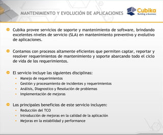 MANTENIMIENTO Y EVOLUCIÓN DE APLICACIONES Cubika provee servicios de soporte y mantenimiento de software, brindando excelentes niveles de servicio (SLA) en mantenimiento preventivo y evolutivo de aplicaciones. Contamos con procesos altamente eficientes que permiten captar, reportar y resolver requerimientos de mantenimiento y soporte abarcando todo el ciclo de vida de los requerimientos. El servicio incluye las siguientes disciplinas: Manejo de requerimientos Gestión y procesamiento de incidentes y requerimientos Análisis, Diagnostico y Resolución de problemas Implementación de mejoras Los principales beneficios de este servicio incluyen: Reducción del TCO  Introducción de mejoras en la calidad de la aplicación  Mejoras en la estabilidad y performance 