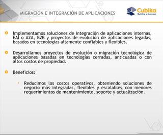 MIGRACIÓN E INTEGRACIÓN DE APLICACIONES Implementamos soluciones de integración de aplicaciones internas, EAI o A2A, B2B y proyectos de evolución de aplicaciones legadas, basados en tecnologías altamente confiables y flexibles.  Desarrollamos proyectos de evolución o migración tecnológica de aplicaciones basadas en tecnologías cerradas, anticuadas o con altos costos de propiedad.  Beneficios:  Reducimos los costos operativos, obteniendo soluciones de negocio más integradas, flexibles y escalables, con menores requerimientos de mantenimiento, soporte y actualización.  