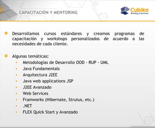CAPACITACIÓN Y MENTORING Desarrollamos cursos estándares y creamos programas de capacitación y workshops personalizados de acuerdo a las necesidades de cada cliente. Algunas temáticas : Metodologías de Desarrollo OOD - RUP - UML  Java Fundamentals  Arquitectura J2EE  Java web applications JSP J2EE Avanzado  Web Services Framworks (Hibernate, Strutus, etc.) .NET FLEX Quick Start y Avanzado 