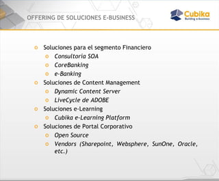 OFFERING DE SOLUCIONES E-BUSINESS Soluciones para el segmento Financiero Consultoría SOA CoreBanking e-Banking Soluciones de Content Management Dynamic Content Server LiveCycle de ADOBE Soluciones e-Learning Cubika e-Learning Platform Soluciones de Portal Corporativo Open Source Vendors (Sharepoint, Websphere, SunOne, Oracle, etc.) 