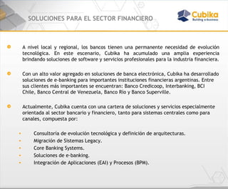 SOLUCIONES PARA EL SECTOR FINANCIERO A nivel local y regional, los bancos tienen una permanente necesidad de evolución tecnológica. En este escenario, Cubika ha acumulado una amplia experiencia brindando soluciones de software y servicios profesionales para la industria financiera. Con un alto valor agregado en soluciones de banca electrónica, Cubika ha desarrollado soluciones de e-banking para importantes instituciones financieras argentinas. Entre sus clientes más importantes se encuentran: Banco Credicoop, Interbanking, BCI Chile, Banco Central de Venezuela, Banco Río y Banco Superville.    Actualmente, Cubika cuenta con una cartera de soluciones y servicios especialmente orientada al sector bancario y financiero, tanto para sistemas centrales como para canales, compuesta por:  Consultoría de evolución tecnológica y definición de arquitecturas. Migración de Sistemas Legacy. Core Banking Systems. Soluciones de e-banking. Integración de Aplicaciones (EAI) y Procesos (BPM). 