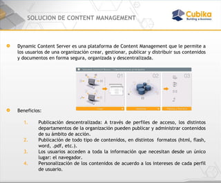 SOLUCION DE CONTENT MANAGEMENT Dynamic Content Server es una plataforma de Content Management que le permite a los usuarios de una organización crear, gestionar, publicar y distribuir sus contenidos y documentos en forma segura, organizada y descentralizada.  Beneficios: Publicación descentralizada: A través de perfiles de acceso, los distintos departamentos de la organización pueden publicar y administrar contenidos de su ámbito de acción.  Publicación de todo tipo de contenidos, en distintos  formatos (html, flash, word, .pdf, etc.). Los usuarios acceden a toda la información que necesitan desde un único lugar: el navegador. Personalización de los contenidos de acuerdo a los intereses de cada perfil de usuario. 