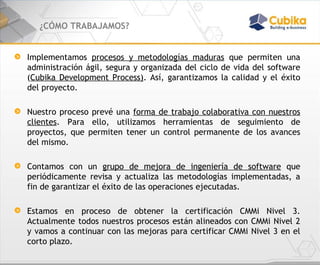 ¿CÓMO TRABAJAMOS? Implementamos  procesos y metodologías maduras  que permiten una administración ágil, segura y organizada del ciclo de vida del software ( Cubika Development Process) . Así, garantizamos la calidad y el éxito del proyecto.  Nuestro proceso prevé una  forma de trabajo colaborativa con nuestros clientes . Para ello, utilizamos herramientas de seguimiento de proyectos, que permiten tener un control permanente de los avances del mismo. Contamos con un  grupo de mejora de ingeniería de software  que periódicamente revisa y actualiza las metodologías implementadas, a fin de garantizar el éxito de las operaciones ejecutadas. Estamos en proceso de obtener la certificación CMMi Nivel 3. Actualmente todos nuestros procesos están alineados con CMMi Nivel 2 y vamos a continuar con las mejoras para certificar CMMi Nivel 3 en el corto plazo. 