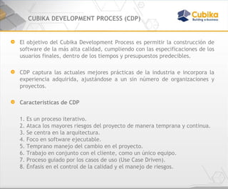 CUBIKA DEVELOPMENT PROCESS (CDP) El objetivo del Cubika Development Process es permitir la construcción de software de la más alta calidad, cumpliendo con las especificaciones de los usuarios finales, dentro de los tiempos y presupuestos predecibles. CDP captura las actuales mejores prácticas de la industria e incorpora la experiencia adquirida, ajustándose a un sin número de organizaciones y proyectos. Características de CDP 1. Es un proceso iterativo. 2. Ataca los mayores riesgos del proyecto de manera temprana y continua. 3. Se centra en la arquitectura. 4. Foco en software ejecutable.  5. Temprano manejo del cambio en el proyecto. 6. Trabajo en conjunto con el cliente, como un único equipo. 7. Proceso guiado por los casos de uso (Use Case Driven). 8. Énfasis en el control de la calidad y el manejo de riesgos. 