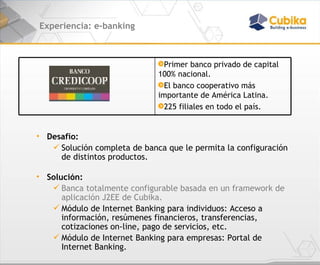 Experiencia: e-banking Desafío:   Solución completa de banca que le permita la configuración de distintos productos. Solución:  Banca totalmente configurable basada en un framework de aplicación J2EE de Cubika. Módulo de Internet Banking para individuos: Acceso a información, resúmenes financieros, transferencias, cotizaciones on-line, pago de servicios, etc. Módulo de Internet Banking para empresas: Portal de Internet Banking. Primer banco privado de capital 100% nacional.  El banco cooperativo más importante de América Latina.  225 filiales en todo el país. 