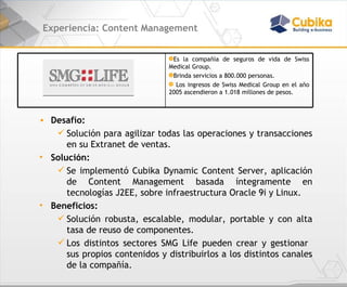 Experiencia: Content Management Desafío:  Solución para agilizar todas las operaciones y transacciones en su Extranet de ventas. Solución: Se implementó Cubika Dynamic Content Server, aplicación de Content Management basada íntegramente en tecnologías J2EE, sobre infraestructura Oracle 9i y Linux.  Beneficios:  Solución robusta, escalable, modular, portable y con alta tasa de reuso de componentes.  Los distintos sectores SMG Life pueden crear y gestionar  sus propios contenidos y distribuirlos a los distintos canales de la compañía. Es la compañía de seguros de vida de Swiss Medical Group.  Brinda servicios a 800.000 personas. Los ingresos de Swiss Medical Group en el año 2005 ascendieron a 1.018 millones de pesos. 