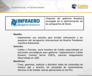 Experiencia: e-Government Desafío:  Implementar una solución para brindar información a los pasajeros del Aeropuerto Internacional de Brasilia Presidente Juscelino Kubitschek.  Solución: Cubika y Formato, socio brasilero de Cubika especializado en soluciones tecnológicas para gobierno, implementaron Cubika Dynamic Content Server  (CDCS),  solución íntegramente desarrollada en J2EE . Beneficios:  Crear, gestionar, publicar y distribuir todos los contenidos de manera ágil y sencilla, sin necesidad de conocimientos técnicos ni de instalar nuevas aplicaciones en las PCs. Empresa del gobierno Brasilero encargada de la administración de los aeropuertos de Brasil. 