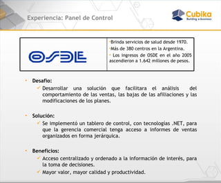 Experiencia: Panel de Control Desafío:  Desarrollar una solución que facilitara el análisis  del comportamiento de las ventas, las bajas de las afiliaciones y las modificaciones de los planes.  Solución:  Se implementó un tablero de control, con tecnologías .NET, para que la gerencia comercial tenga acceso a informes de ventas organizados en forma jerárquica.  Beneficios:  Acceso centralizado y ordenado a la información de interés, para la toma de decisiones. Mayor valor, mayor calidad y productividad. Brinda servicios de salud desde 1970.  Más de 380 centros en la Argentina. Los ingresos de OSDE en el año 2005 ascendieron a 1.642 millones de pesos. 