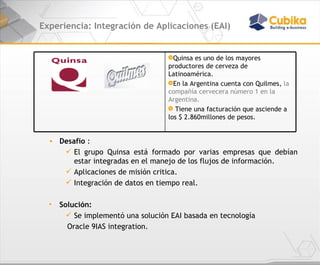 Experiencia: Integración de Aplicaciones (EAI) Desafío  : El grupo Quinsa está formado por varias empresas que debían estar integradas en el manejo de los flujos de información. Aplicaciones de misión critica. Integración de datos en tiempo real. Solución:  Se implementó una solución EAI basada en tecnología Oracle 9IAS integration. Quinsa es uno de los mayores productores de cerveza de Latinoamérica. En la Argentina cuenta con Quilmes,  la compañía cervecera número 1 en la Argentina. Tiene una facturación que asciende a los $ 2.860millones de pesos.  