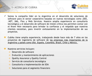 1- ACERCA DE CUBIKA Somos la compañía líder en la Argentina en el desarrollo de soluciones de software para el sector corporativo basadas en nuevas tecnologías como J2EE, .NET, XML, Flex y Web Services. Nuestra amplia experiencia en consultoría tecnológica y el desarrollo de software de misión crítica nos permiten contar con el Know How necesario para brindar la confianza y el respaldo que nuestros clientes necesitan, para invertir exitosamente en la implementación de sus proyectos. Cubika tiene amplia experiencia, trabajando desde hace más de 7 años en los proyectos de ingeniería de software de  las empresas más importantes de la Argentina y países como USA, España, Colombia, Brasil, Chile y México.  Nuestros servicios incluyen: Desarrollo de software  Evolución y mantenimiento de aplicaciones Quality Assurance y Quality Control Servicio de consultoría tecnológica Consultoría e implementación de SOA Soluciones para el segmento financiero 