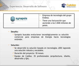 Experiencia: Desarrollo de Software Desafío: Synapsis buscaba evolucionar tecnológicamente su solución  comercial para empresas de Energía hacia tecnologías estándar. Solución: Se desarrolló la solución basada en tecnologías J2EE logrando una solución robusta y escalable. Duración del proyecto: 18 meses. Equipo de Cubika: 35 profesionales (arquitectura, diseño, desarrollo y QA). Empresa de tecnología del grupo  Endesa. Tiene una facturación que asciende a los $ 840 millones de pesos. 