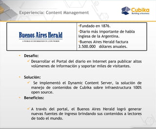 Experiencia: Content Management Desafío:  Desarrollar el Portal del diario en Internet para publicar altos volúmenes de información y soportar miles de visitantes.  Solución: Se implementó el Dynamic Content Server, la solución de manejo de contenidos de Cubika sobre infraestructura 100% open source. Beneficios:  A través del portal, el Buenos Aires Herald logró generar nuevas fuentes de ingreso brindando sus contenidos a lectores de todo el mundo. Fundado en 1876. Diario más importante de habla inglesa de la Argentina. Buenos Aires Herald factura 3.500.000  dólares anuales. 
