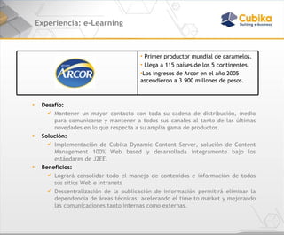 Experiencia: e-Learning Desafío:  Mantener un mayor contacto con toda su cadena de distribución, medio para comunicarse y mantener a todos sus canales al tanto de las últimas novedades en lo que respecta a su amplia gama de productos. Solución: Implementación de Cubika Dynamic Content Server, solución de Content Management 100% Web based y desarrollada íntegramente bajo los estándares de J2EE. Beneficios:  Logrará consolidar todo el manejo de contenidos e información de todos sus sitios Web e Intranets   Descentralización de la publicación de información permitirá eliminar la dependencia de áreas técnicas, acelerando el time to market y mejorando las comunicaciones tanto internas como externas. Primer productor mundial de caramelos.  Llega a 115 países de los 5 continentes.  Los ingresos de Arcor en el año 2005 ascendieron a 3.900 millones de pesos. 