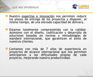 ¿QUÉ NOS DIFERENCIA? Nuestro  expertise e innovación  nos permiten reducir los plazos de entrega de los proyectos y disponer, al mismo tiempo, de una elevada capacidad de delivery.  Estamos totalmente comprometido con la calidad. Asimismo con el diseño, codificación y desarrollo de soluciones basadas en normas y metodologías de standard internacional, que garanticen el éxito de nuestros clientes.  Contamos con más de 7 años de experiencia en proyectos de alcance internacional que nos permiten anticiparnos a las dificultades propias de cada proyecto, mejorando nuestra productividad. 