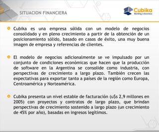 SITUACION FINANCIERA Cubika es una empresa sólida con un modelo de negocios consolidado y en pleno crecimiento a partir de la obtención de un posicionamiento sólido, basado en casos de éxito, una muy buena imagen de empresa y referencias de clientes. El modelo de negocios adicionalmente se ve impulsado por un conjunto de condiciones económicas que hacen que la producción de software en la Argentina se consolide como industria, con perspectivas de crecimiento a largo plazo. También crecen las expectativas para exportar tanto a países de la región como Europa, Centroamérica y Norteamérica. Cubika presenta un nivel estable de facturación (u$s 2,9 millones en 2005) con proyectos y contratos de largo plazo, que brindan perspectivas de crecimiento sostenido a largo plazo (un crecimiento de 45% por año), basadas en ingresos legítimos. 