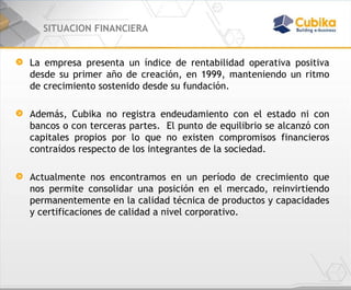 SITUACION FINANCIERA La empresa presenta un índice de rentabilidad operativa positiva desde su primer año de creación, en 1999, manteniendo un ritmo de crecimiento sostenido desde su fundación. Además, Cubika no registra endeudamiento con el estado ni con bancos o con terceras partes.  El punto de equilibrio se alcanzó con capitales propios por lo que no existen compromisos financieros contraídos respecto de los integrantes de la sociedad. Actualmente nos encontramos en un período de crecimiento que nos permite consolidar una posición en el mercado, reinvirtiendo permanentemente en la calidad técnica de productos y capacidades y certificaciones de calidad a nivel corporativo. 