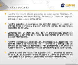 ACERCA DE CUBIKA Nuestra trayectoria abarca proyectos en áreas como:  Finanzas, IT, Aerotransporte, Media-publishing, Industria y Comercio, Seguros, Gobierno y Educación, entre otras. Nuestro  expertise e innovación  nos permiten reducir los plazos de entrega de los proyectos y disponer, al mismo tiempo, de una elevada capacidad de delivery.  Contamos con  un staff de más de 170 profesionales , altamente capacitados y con más de 6 años de experiencia en proyectos de alcance internacional. Nuestra  permanente inversión en investigación y desarrollo  nos permite estar a la vanguardia en IT, previendo y anticipando los cambios en las distintas tecnologías. Así, protegemos la inversión de nuestros clientes y logramos ventajas competitivas para sus negocios.  Cubika alcanzó una facturación superior a u$s 3 millones de dólares en el 2006. El escenario futuro muestra a Cubika en proyectos de largo plazo lo que garantiza estabilidad y un sólido crecimiento. 