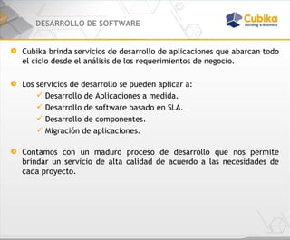 DESARROLLO DE SOFTWARE Cubika brinda servicios de desarrollo de aplicaciones que abarcan todo el ciclo desde el análisis de los requerimientos de negocio.  Los servicios de desarrollo se pueden aplicar a: Desarrollo de Aplicaciones a medida. Desarrollo de software basado en SLA. Desarrollo de componentes. Migración de aplicaciones. Contamos con un maduro proceso de desarrollo que nos permite brindar un servicio de alta calidad de acuerdo a las necesidades de cada proyecto. 