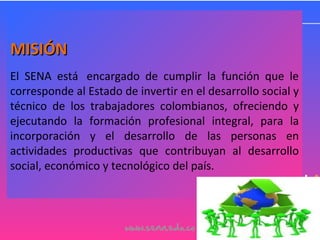 MISIÓNMISIÓN
El SENA está encargado de cumplir la función que le
corresponde al Estado de invertir en el desarrollo social y
técnico de los trabajadores colombianos, ofreciendo y
ejecutando la formación profesional integral, para la
incorporación y el desarrollo de las personas en
actividades productivas que contribuyan al desarrollo
social, económico y tecnológico del país.
 