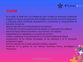 VISIÓN
En el 2020, el SENA será una Entidad de clase mundial en formación profesional
integral y en el uso y apropiación de tecnología e innovación al servicio de personas
y empresas; habrá contribuido decisivamente a incrementar la competitividad de
Colombia a través de:
Aportes relevantes a la productividad de las empresas.
Contribución a la efectiva generación de empleo y la superación de la pobreza.
Aporte de fuerza laboral innovadora a las empresas y las regiones.
Integralidad de sus egresados y su vocación de servicio.
Calidad y estándares internacionales de su formación profesional integral.
Incorporación de las últimas tecnologías en las empresas y en la formación
profesional integral.
Estrecha relación con el sector educativo (media y superior).
Excelencia en la gestión de sus recursos (humanos, físicos, tecnológicos y
financieros).
 