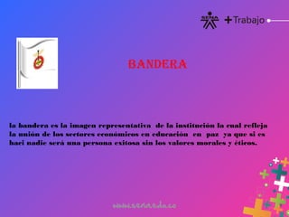 la bandera es la imagen representativa de la institución la cual refleja
la unión de los sectores económicos en educación  en  paz  ya que si es
haci nadie será una persona exitosa sin los valores morales y éticos.
BANDERA
 