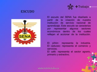 El escudo del SENA fue diseñado a
partir de la creación de nuestra
institución de servicio nacional de
aprendizaje. Este escudo se caracteriza
por representar algunos sectores
económicos dentro de los cuales
reflejan el accionar de la institución.
El piñón: representa la industria.
El caduceo: representa el comercio y
servicios.
El café: representa el sector agrario,
primario y extractivo.
ESCUDO
 