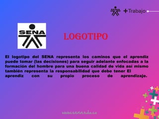 El logotipo del SENA representa los caminos que el aprendiz
puede tomar (las decisiones) para seguir adelante enfocadas a la
formación del hombre para una buena calidad de vida así mismo
también representa la responsabilidad que debe tener El
aprendiz con su propio proceso de aprendizaje. 
LOGOTIPO
 