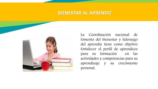 La Coordinación nacional de
fomento del bienestar y liderazgo
del aprendiz tiene como objetivo
fortalecer el perfil de aprendices
para su formación en las
actividades y competencias para su
aprendizaje y su crecimiento
personal.
BIENESTAR AL APRENDIZ
 
