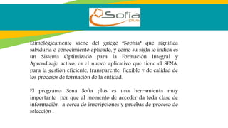Etimológicamente viene del griego “Sophia” que significa
sabiduría o conocimiento aplicado, y como su sigla lo indica es
un Sistema Optimizado para la Formación Integral y
Aprendizaje activo, es el nuevo aplicativo que tiene el SENA,
para la gestión eficiente, transparente, flexible y de calidad de
los procesos de formación de la entidad.
El programa Sena Sofía plus es una herramienta muy
importante por que al momento de acceder da toda clase de
información a cerca de inscripciones y pruebas de proceso de
selección .
 